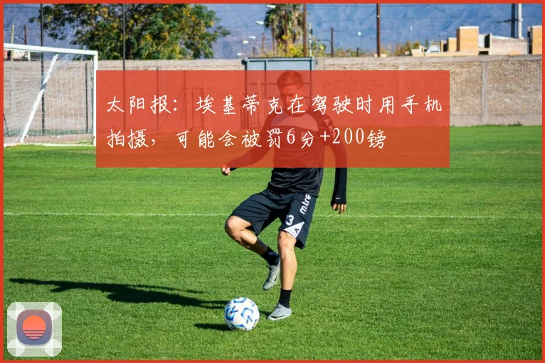 太阳报：埃基蒂克在驾驶时用手机拍摄，可能会被罚6分+200镑