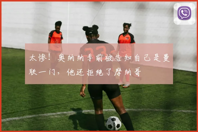 太惨！奥纳纳季前被告知自己是曼联一门，他还拒绝了摩纳哥